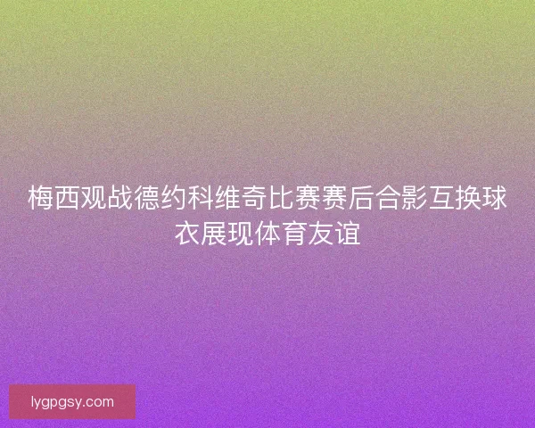 梅西观战德约科维奇比赛赛后合影互换球衣展现体育友谊