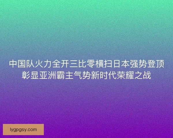 中国队火力全开三比零横扫日本强势登顶彰显亚洲霸主气势新时代荣耀之战
