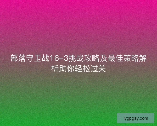 部落守卫战16-3挑战攻略及最佳策略解析助你轻松过关