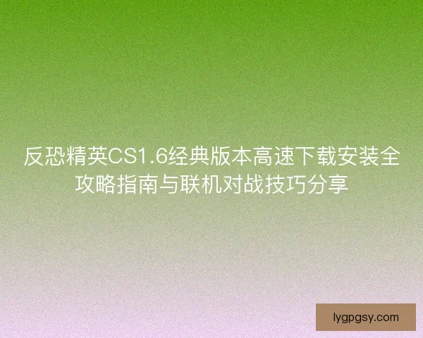反恐精英CS1.6经典版本高速下载安装全攻略指南与联机对战技巧分享