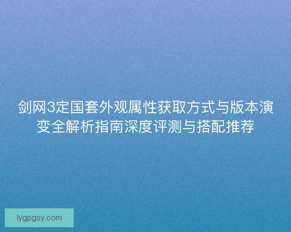 剑网3定国套外观属性获取方式与版本演变全解析指南深度评测与搭配推荐
