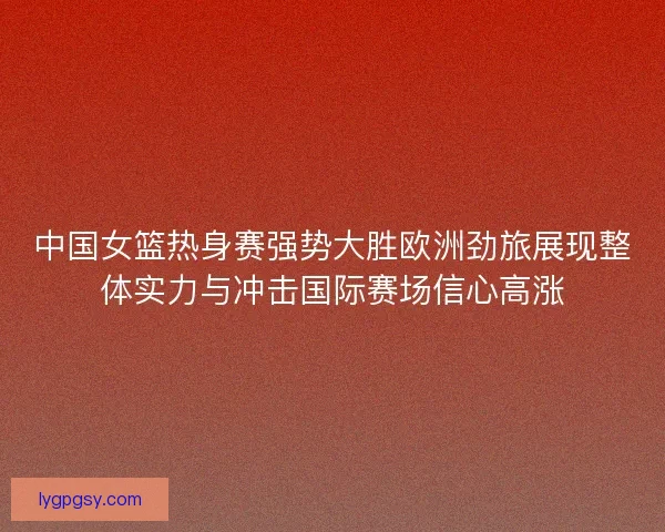 中国女篮热身赛强势大胜欧洲劲旅展现整体实力与冲击国际赛场信心高涨