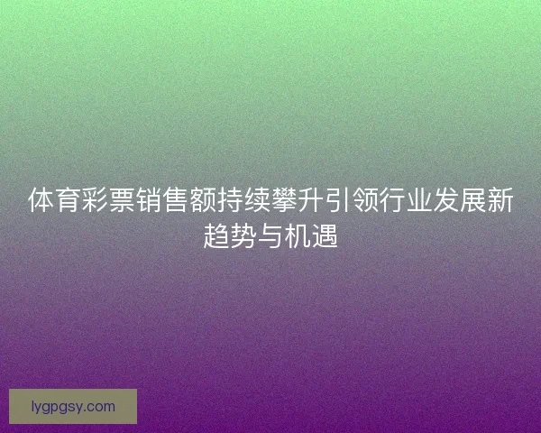 体育彩票销售额持续攀升引领行业发展新趋势与机遇