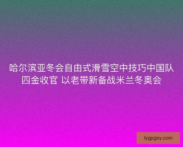 哈尔滨亚冬会自由式滑雪空中技巧中国队四金收官 以老带新备战米兰冬奥会