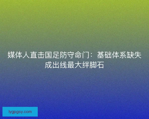 媒体人直击国足防守命门：基础体系缺失成出线最大绊脚石