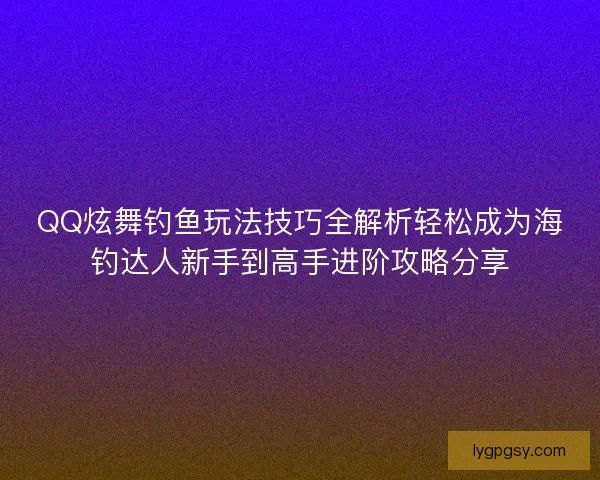 QQ炫舞钓鱼玩法技巧全解析轻松成为海钓达人新手到高手进阶攻略分享