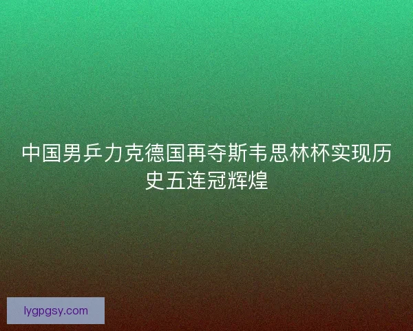 中国男乒力克德国再夺斯韦思林杯实现历史五连冠辉煌