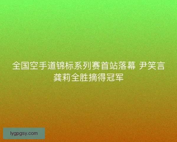 全国空手道锦标系列赛首站落幕 尹笑言龚莉全胜摘得冠军