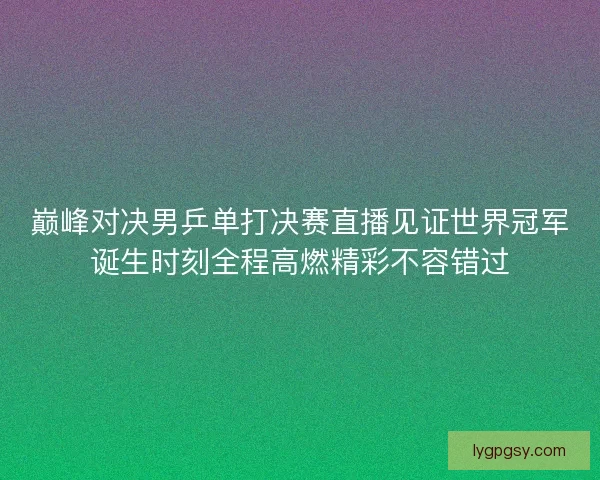 巅峰对决男乒单打决赛直播见证世界冠军诞生时刻全程高燃精彩不容错过